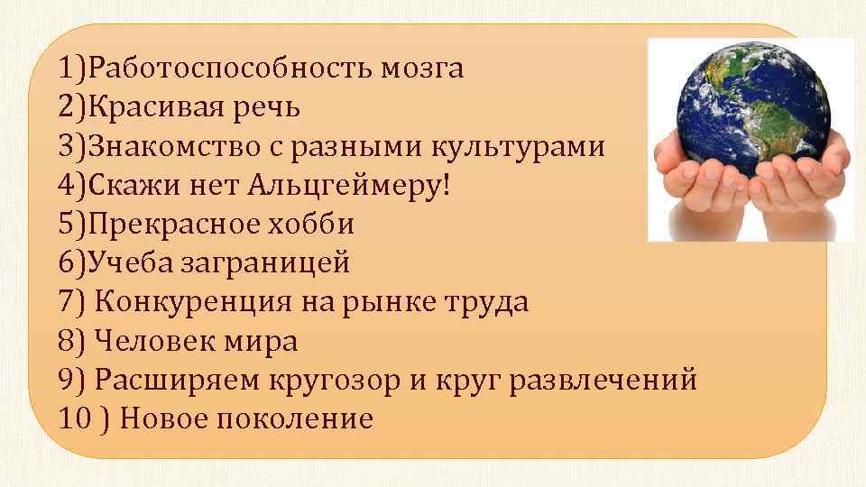 1)Работоспособность мозга 2)Красивая речь 3)Знакомство с разными культурами 4)Скажи нет Альцгеймеру! 5)Прекрасное хобби 6)Учеба