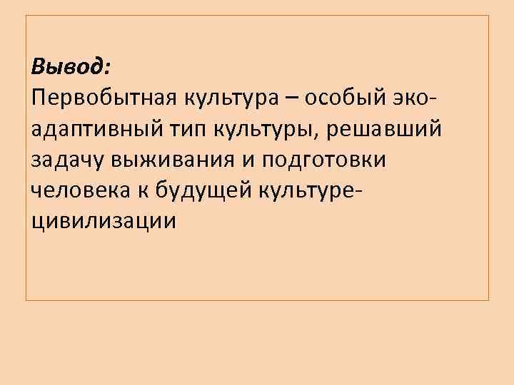 Вывод: Первобытная культура – особый экоадаптивный тип культуры, решавший задачу выживания и подготовки человека