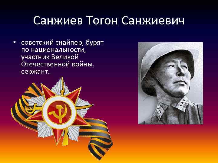 Санжиев Тогон Санжиевич • советский снайпер, бурят по национальности, участник Великой Отечественной войны, сержант.