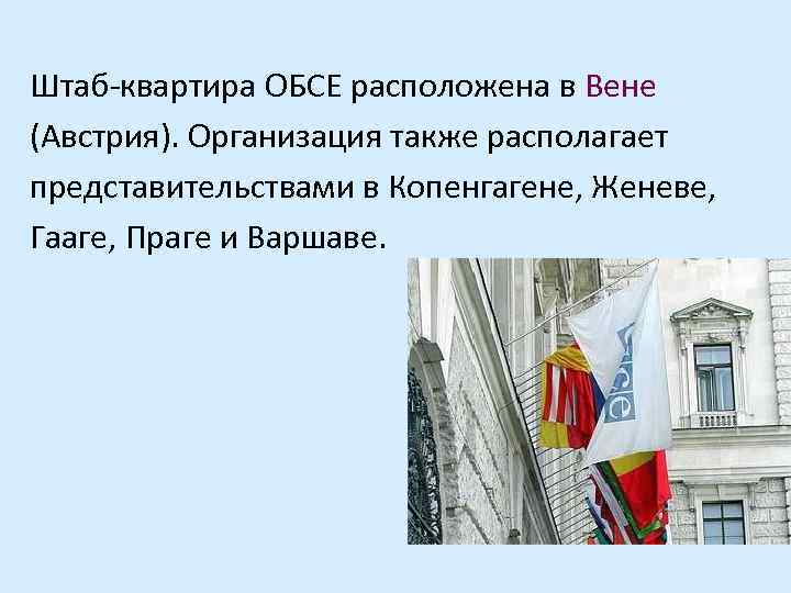 Штаб-квартира ОБСЕ расположена в Вене (Австрия). Организация также располагает представительствами в Копенгагене, Женеве, Гааге,