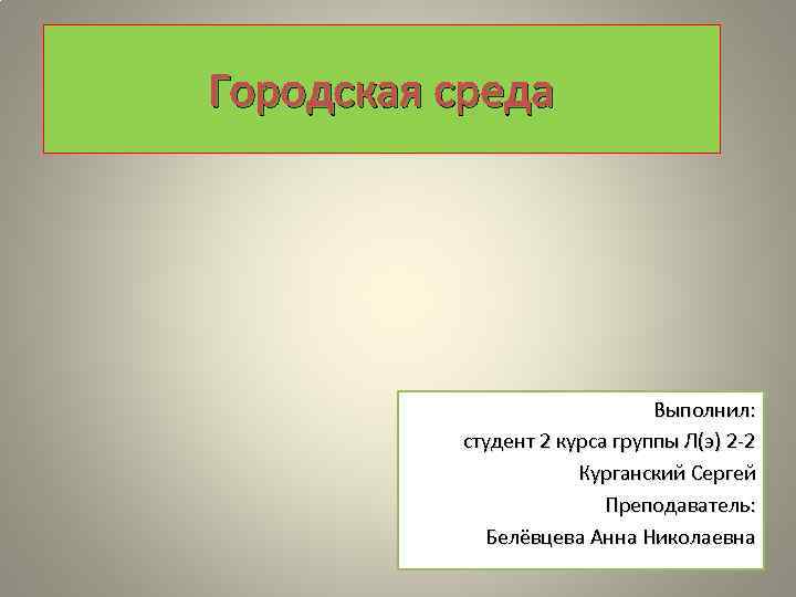 Городская среда Выполнил: студент 2 курса группы Л(э) 2 -2 Курганский Сергей Преподаватель: Белёвцева