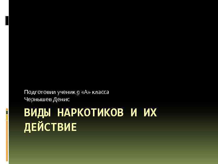 Подготовил ученик 9 «А» класса Чернышев Денис ВИДЫ НАРКОТИКОВ И ИХ ДЕЙСТВИЕ 