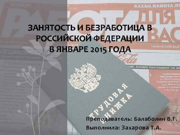 ЗАНЯТОСТЬ И БЕЗРАБОТИЦА В РОССИЙСКОЙ ФЕДЕРАЦИИ В ЯНВАРЕ 2015 ГОДА Преподаватель: Балаболин В. Г.