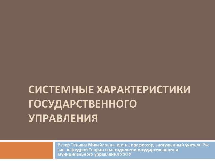 СИСТЕМНЫЕ ХАРАКТЕРИСТИКИ ГОСУДАРСТВЕННОГО УПРАВЛЕНИЯ Резер Татьяна Михайловна, д. п. н. , профессор, заслуженный учитель