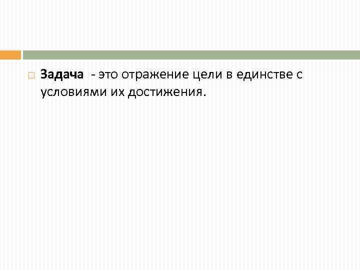  Задача - это отражение цели в единстве с условиями их достижения. 