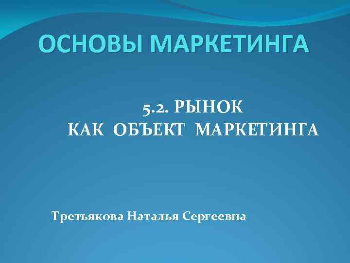 ОСНОВЫ МАРКЕТИНГА 5. 2. РЫНОК КАК ОБЪЕКТ МАРКЕТИНГА Третьякова Наталья Сергеевна 