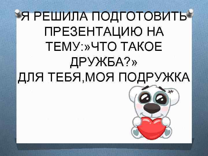 Я РЕШИЛА ПОДГОТОВИТЬ ПРЕЗЕНТАЦИЮ НА ТЕМУ: » ЧТО ТАКОЕ ДРУЖБА? » ДЛЯ ТЕБЯ, МОЯ