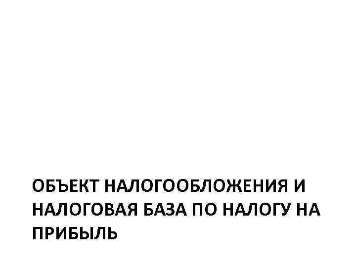 ОБЪЕКТ НАЛОГООБЛОЖЕНИЯ И НАЛОГОВАЯ БАЗА ПО НАЛОГУ НА ПРИБЫЛЬ 