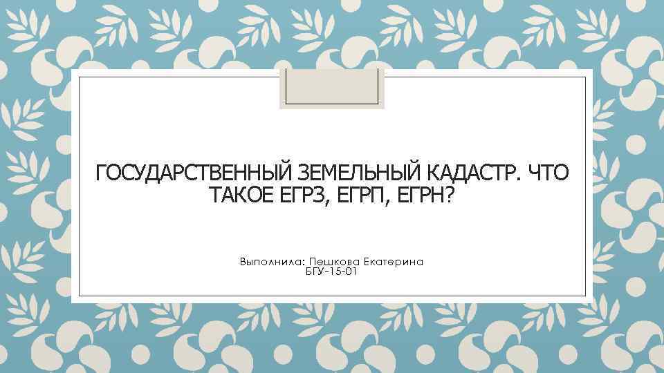ГОСУДАРСТВЕННЫЙ ЗЕМЕЛЬНЫЙ КАДАСТР. ЧТО ТАКОЕ ЕГРЗ, ЕГРП, ЕГРН? Выполнила: Пешкова Екатерина БГУ-15 -01 