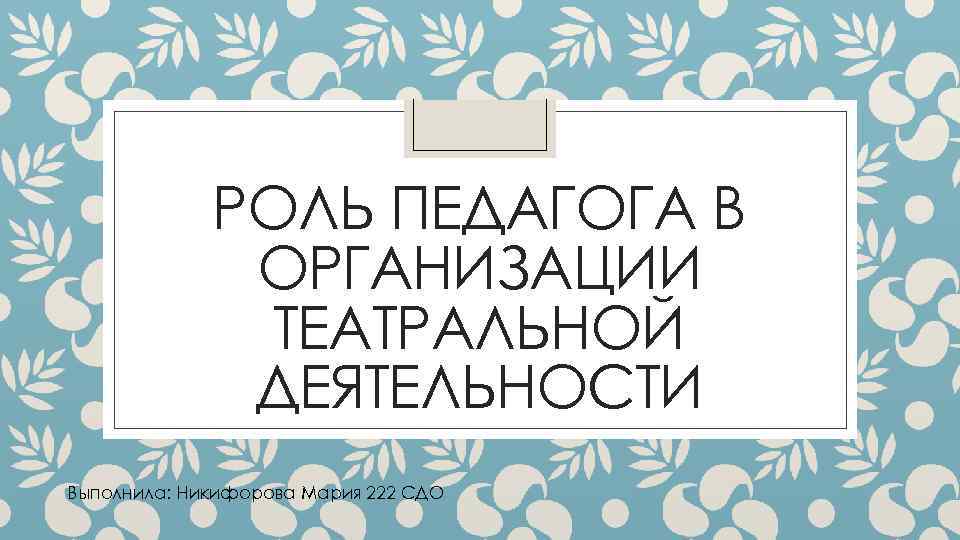 РОЛЬ ПЕДАГОГА В ОРГАНИЗАЦИИ ТЕАТРАЛЬНОЙ ДЕЯТЕЛЬНОСТИ Выполнила: Никифорова Мария 222 СДО 