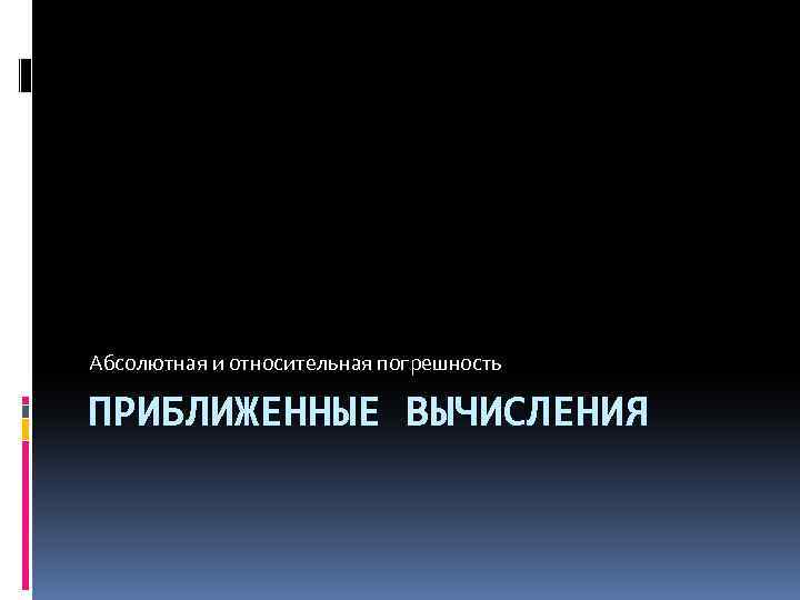 Абсолютная и относительная погрешность ПРИБЛИЖЕННЫЕ ВЫЧИСЛЕНИЯ 