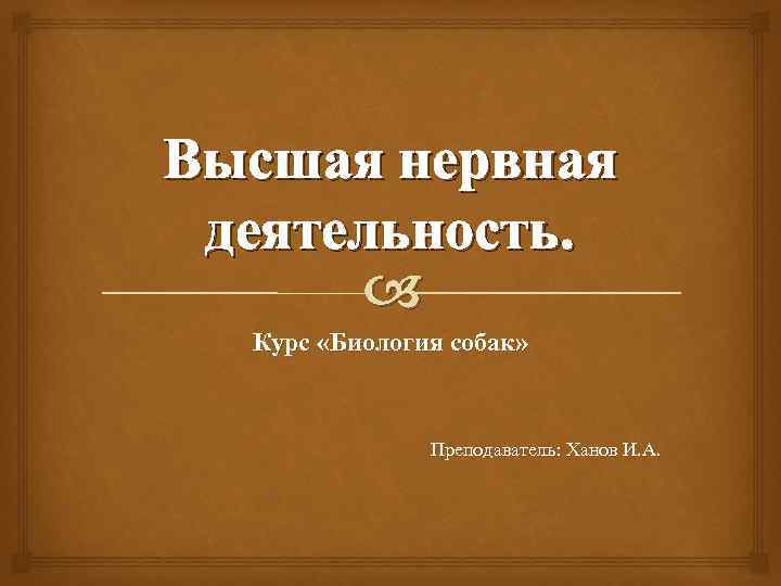 Высшая нервная деятельность. Курс «Биология собак» Преподаватель: Ханов И. А. 