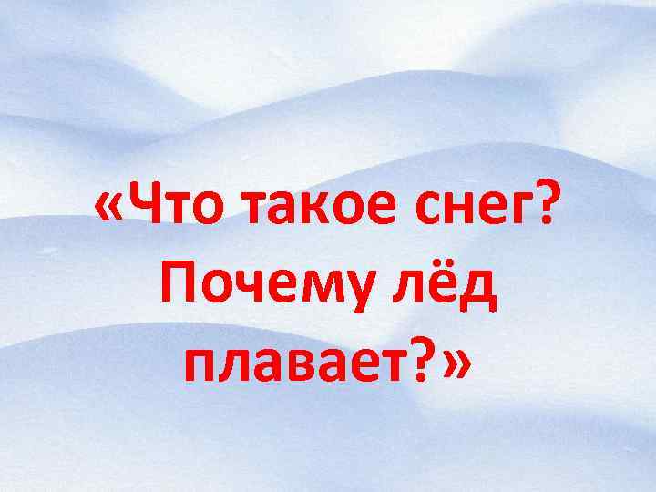  «Что такое снег? Почему лёд плавает? » 