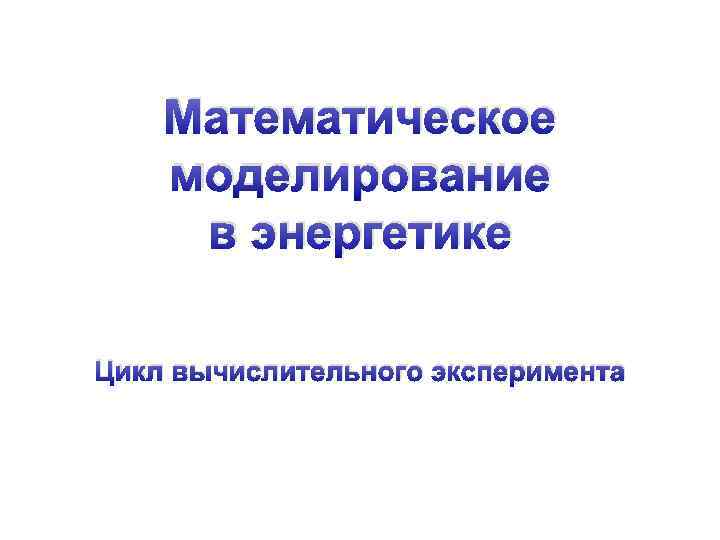 Математическое моделирование в энергетике Цикл вычислительного эксперимента 