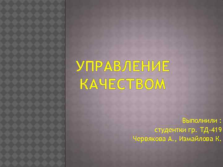 УПРАВЛЕНИЕ КАЧЕСТВОМ Выполнили : студентки гр. ТД-419 Червякова А. , Измайлова К. 