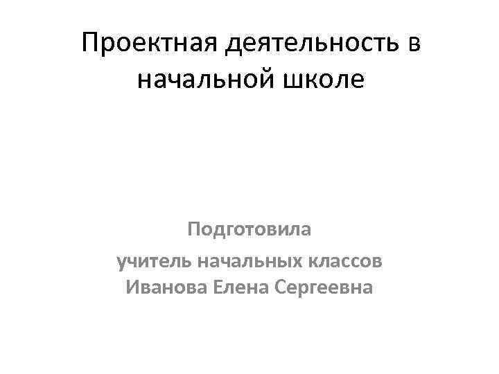 Проектная деятельность в начальной школе Подготовила учитель начальных классов Иванова Елена Сергеевна 