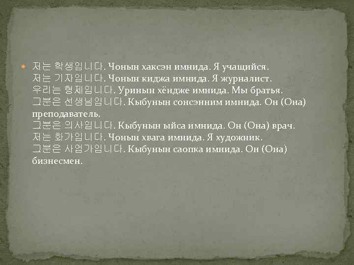  저는 학생입니다. Чонын хаксэн имнида. Я учащийся. 저는 기자입니다. Чонын киджа имнида. Я