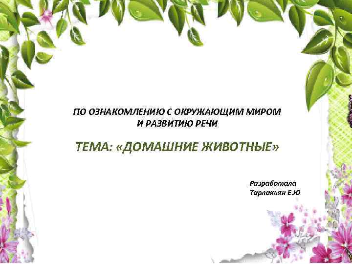  ПО ОЗНАКОМЛЕНИЮ С ОКРУЖАЮЩИМ МИРОМ И РАЗВИТИЮ РЕЧИ ТЕМА: «ДОМАШНИЕ ЖИВОТНЫЕ» Разработала Тарлакьян