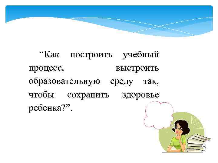 “Как построить учебный процесс, выстроить образовательную среду так, чтобы сохранить здоровье ребенка? ”. 