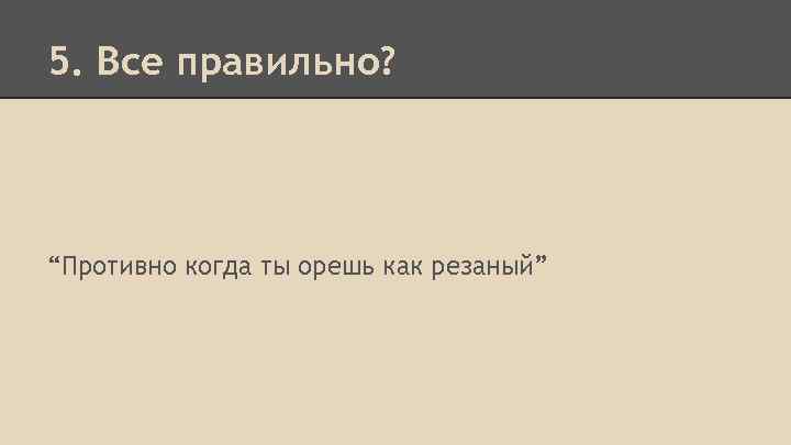 5. Все правильно? “Противно когда ты орешь как резаный” 