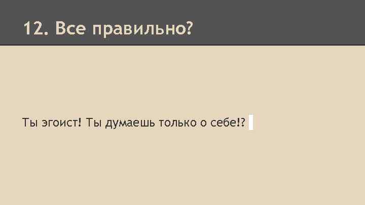 12. Все правильно? Ты эгоист! Ты думаешь только о себе!? 