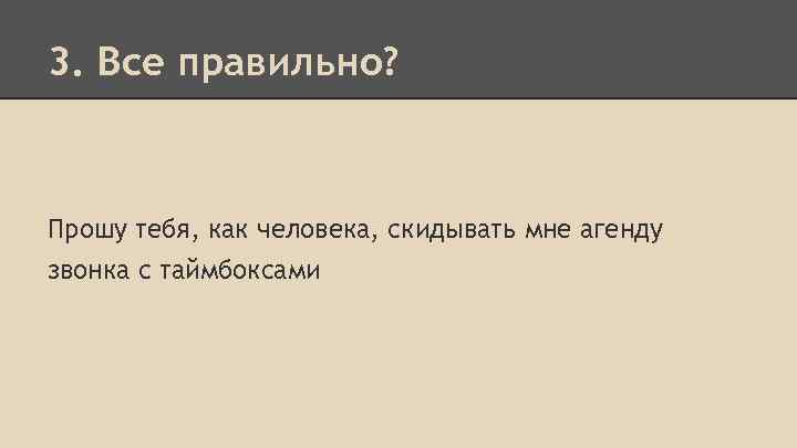 3. Все правильно? Прошу тебя, как человека, скидывать мне агенду звонка с таймбоксами 