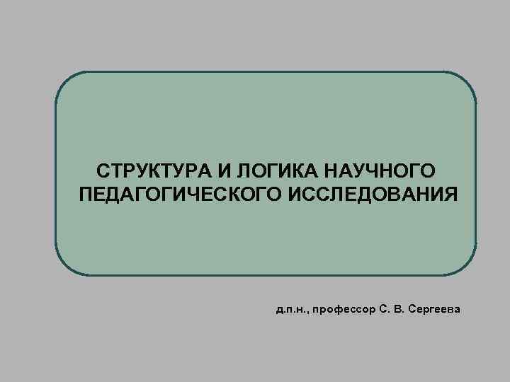 СТРУКТУРА И ЛОГИКА НАУЧНОГО ПЕДАГОГИЧЕСКОГО ИССЛЕДОВАНИЯ д. п. н. , профессор С. В. Сергеева