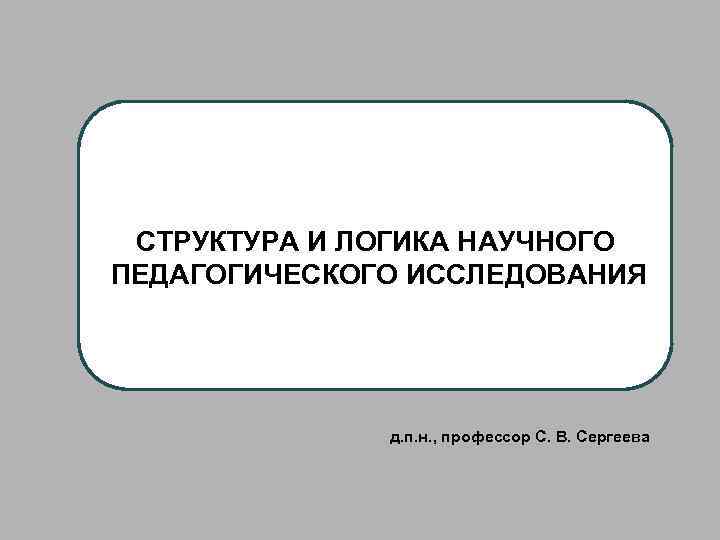 СТРУКТУРА И ЛОГИКА НАУЧНОГО ПЕДАГОГИЧЕСКОГО ИССЛЕДОВАНИЯ д. п. н. , профессор С. В. Сергеева