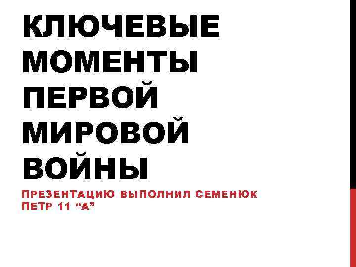 КЛЮЧЕВЫЕ МОМЕНТЫ ПЕРВОЙ МИРОВОЙ ВОЙНЫ ПРЕЗЕНТАЦИЮ ВЫПОЛНИЛ СЕМЕНЮК ПЕТР 11 “A” 