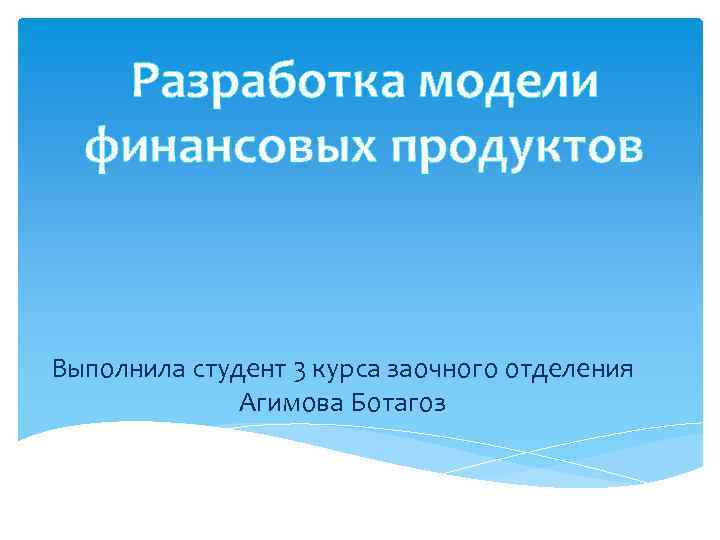 Разработка модели финансовых продуктов Выполнила студент 3 курса заочного отделения Агимова Ботагоз 