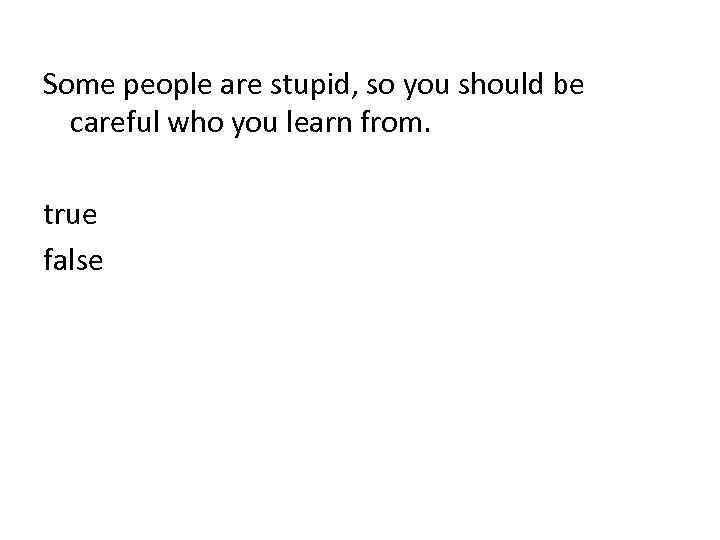 Some people are stupid, so you should be careful who you learn from. true