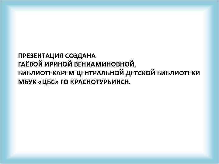 ПРЕЗЕНТАЦИЯ СОЗДАНА ГАЁВОЙ ИРИНОЙ ВЕНИАМИНОВНОЙ, БИБЛИОТЕКАРЕМ ЦЕНТРАЛЬНОЙ ДЕТСКОЙ БИБЛИОТЕКИ МБУК «ЦБС» ГО КРАСНОТУРЬИНСК. 