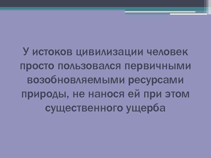 У истоков цивилизации человек просто пользовался первичными возобновляемыми ресурсами природы, не нанося ей при