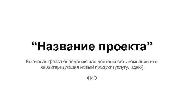 “Название проекта” Ключевая фраза определяющая деятельность компании или характеризующая новый продукт (услугу, идею) ФИО