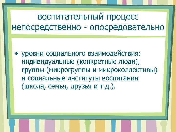 воспитательный процесс непосредственно - опосредовательно • уровни социального взаимодействия: индивидуальные (конкретные люди), группы (микрогруппы