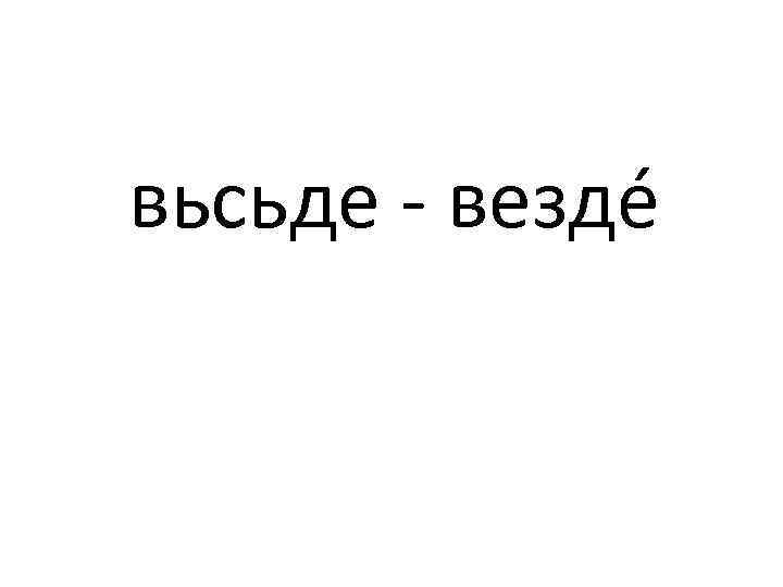 вьсьде - вездé 