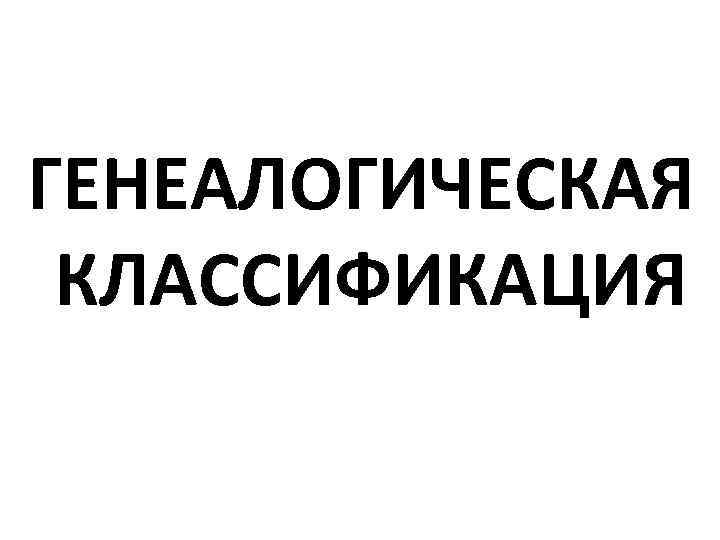 ГЕНЕАЛОГИЧЕСКАЯ КЛАССИФИКАЦИЯ 