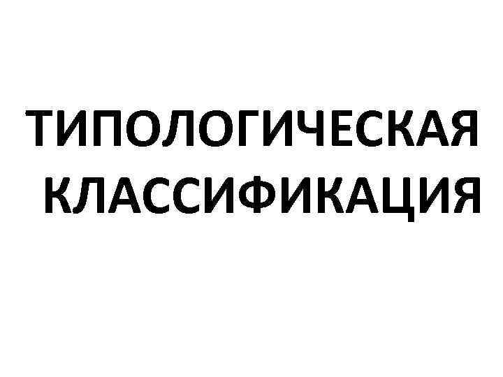 ТИПОЛОГИЧЕСКАЯ КЛАССИФИКАЦИЯ 