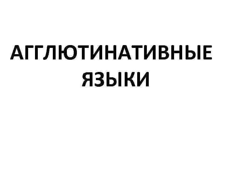 АГГЛЮТИНАТИВНЫЕ ЯЗЫКИ 