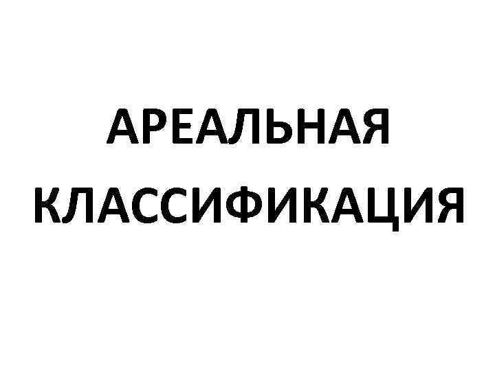 АРЕАЛЬНАЯ КЛАССИФИКАЦИЯ 