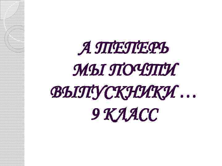 А ТЕПЕРЬ МЫ ПОЧТИ ВЫПУСКНИКИ … 9 КЛАСС 