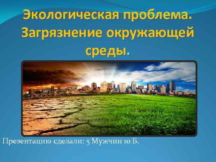 Экологическая проблема. Загрязнение окружающей среды. Презентацию сделали: 5 Мужчин 10 Б. 