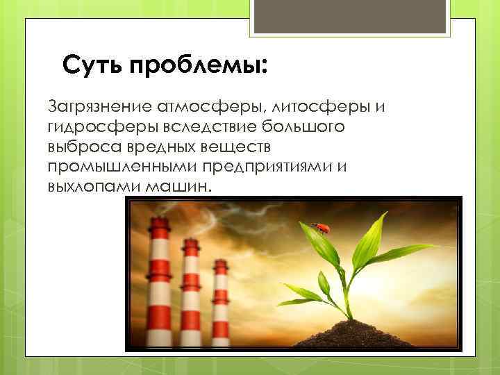 Суть проблемы: Загрязнение атмосферы, литосферы и гидросферы вследствие большого выброса вредных веществ промышленными предприятиями