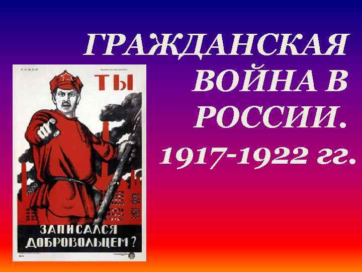 ГРАЖДАНСКАЯ ВОЙНА В РОССИИ. 1917 -1922 гг. 
