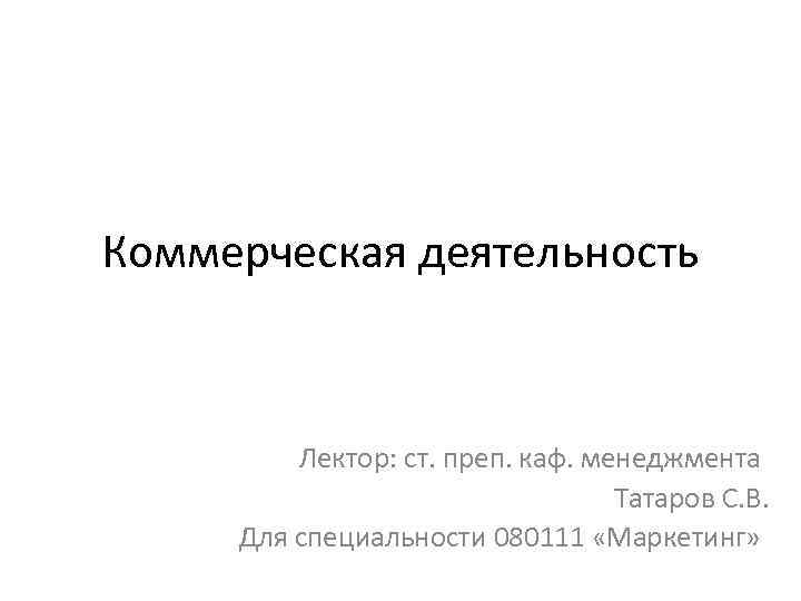 Коммерческая деятельность Лектор: ст. преп. каф. менеджмента Татаров С. В. Для специальности 080111 «Маркетинг»