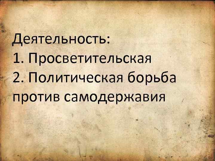 Деятельность: 1. Просветительская 2. Политическая борьба против самодержавия 