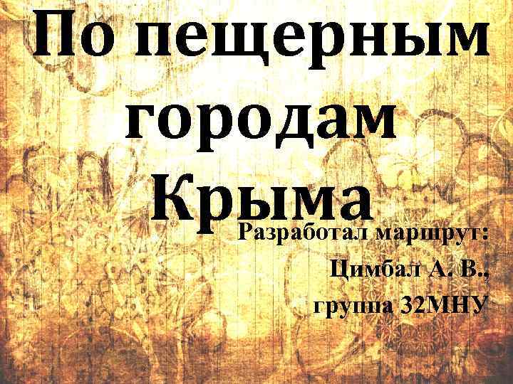 По пещерным городам Крыма Разработал маршрут: Цимбал А. В. , группа 32 МНУ 