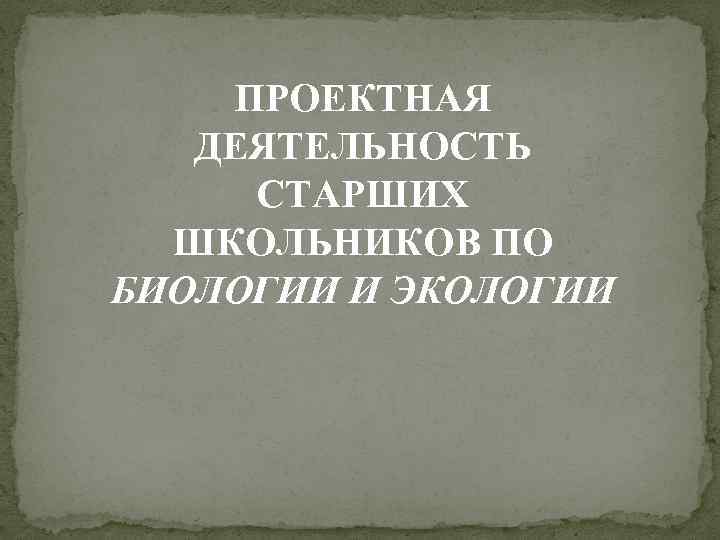 ПРОЕКТНАЯ ДЕЯТЕЛЬНОСТЬ СТАРШИХ ШКОЛЬНИКОВ ПО БИОЛОГИИ И ЭКОЛОГИИ 