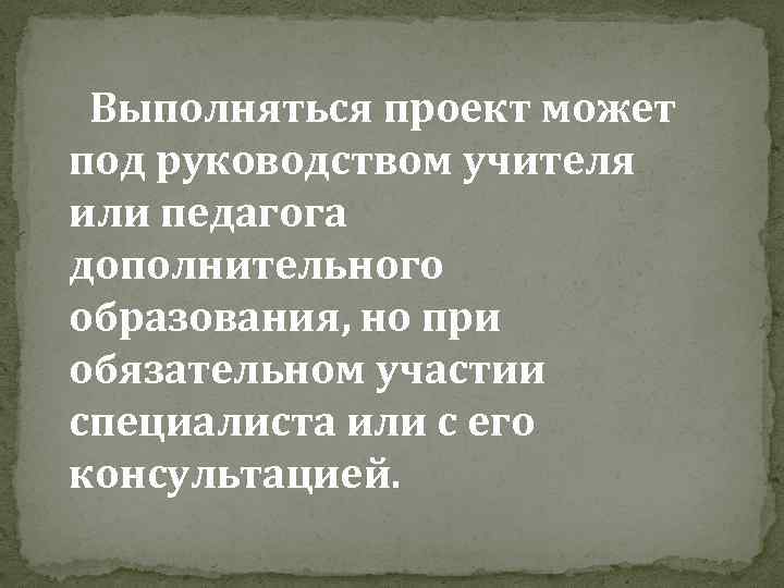 Выполняться проект может под руководством учителя или педагога дополнительного образования, но при обязательном участии