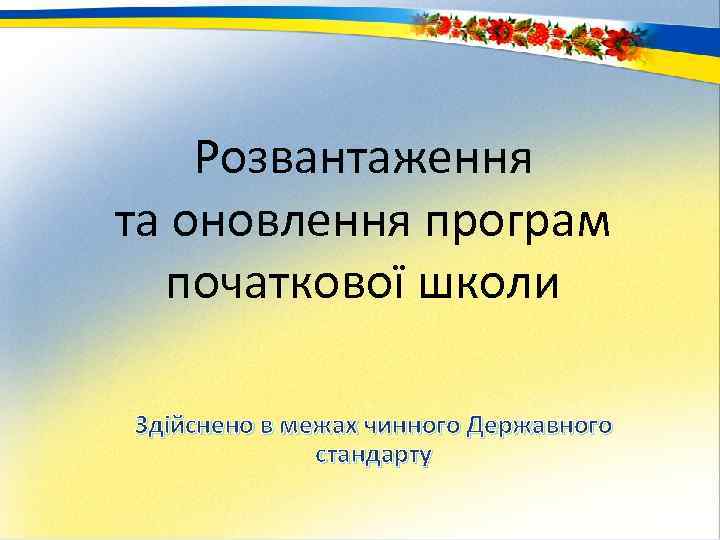 Розвантаження та оновлення програм початкової школи Здійснено в межах чинного Державного стандарту 